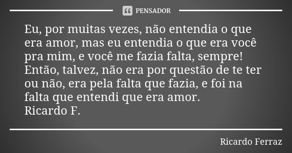 Eu, por muitas vezes, não entendia o que era amor, mas eu entendia o que era você pra mim, e você me fazia falta, sempre! Então, talvez, não era por questão de ... Frase de Ricardo Ferraz.