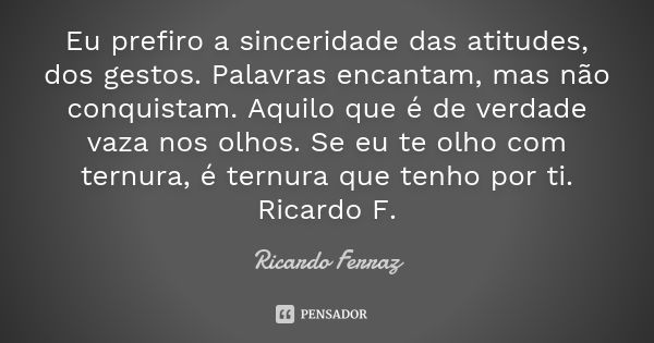 Eu prefiro a sinceridade das atitudes, dos gestos. Palavras encantam, mas não conquistam. Aquilo que é de verdade vaza nos olhos. Se eu te olho com ternura, é t... Frase de Ricardo Ferraz.