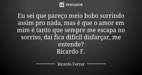 Eu sei que pareço meio bobo sorrindo assim pro nada, mas é que o amor em mim é tanto que sempre me escapa no sorriso, dai fica difícil disfarçar, me entende? Ri... Frase de Ricardo Ferraz.