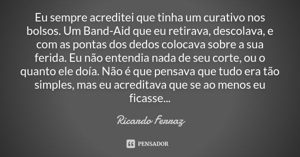 Eu sempre acreditei que tinha um curativo nos bolsos. Um Band-Aid que eu retirava, descolava, e com as pontas dos dedos colocava sobre a sua ferida. Eu não ente... Frase de Ricardo Ferraz.