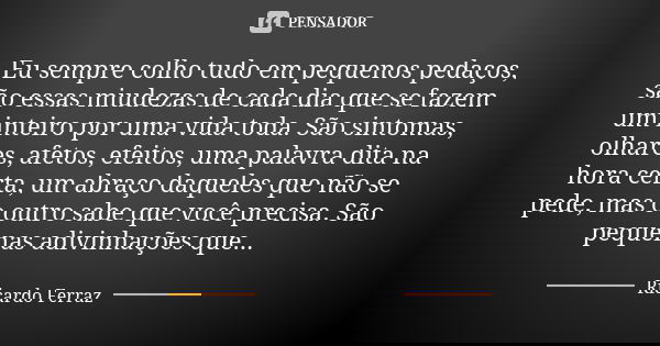 Eu sempre colho tudo em pequenos pedaços, são essas miudezas de cada dia que se fazem um inteiro por uma vida toda. São sintomas, olhares, afetos, efeitos, uma ... Frase de Ricardo Ferraz.