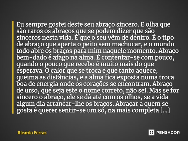 Eu sempre gostei deste seu abraço sincero. E olha que são raros os abraços que se podem dizer que são sinceros nesta vida. É que o seu vêm de dentro. É o tipo d... Frase de Ricardo Ferraz.