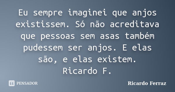 Eu sempre imaginei que anjos existissem. Só não acreditava que pessoas sem asas também pudessem ser anjos. E elas são, e elas existem. Ricardo F.... Frase de Ricardo Ferraz.