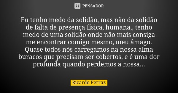 Eu tenho medo da solidão, mas não da solidão de falta de presença física, humana,, tenho medo de uma solidão onde não mais consiga me encontrar comigo mesmo, me... Frase de Ricardo Ferraz.