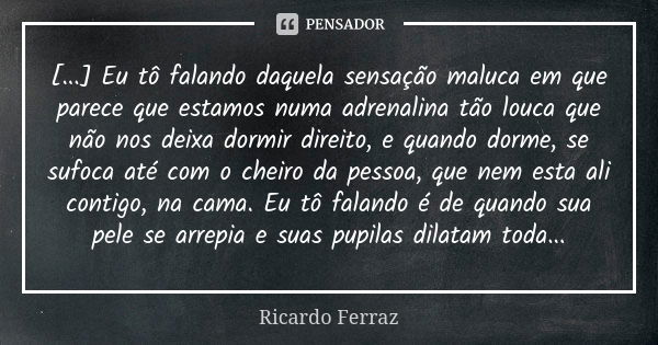 [...] Eu tô falando daquela sensação maluca em que parece que estamos numa adrenalina tão louca que não nos deixa dormir direito, e quando dorme, se sufoca até ... Frase de Ricardo Ferraz.