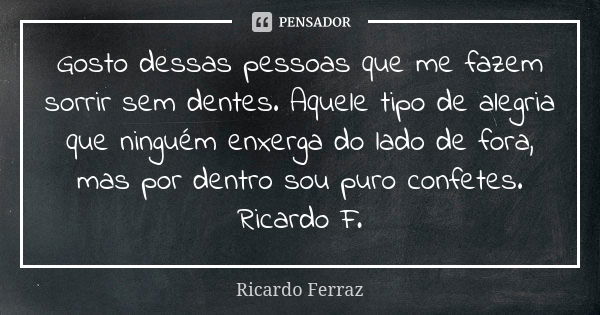 Gosto dessas pessoas que me fazem sorrir sem dentes. Aquele tipo de alegria que ninguém enxerga do lado de fora, mas por dentro sou puro confetes. Ricardo F.... Frase de Ricardo Ferraz.