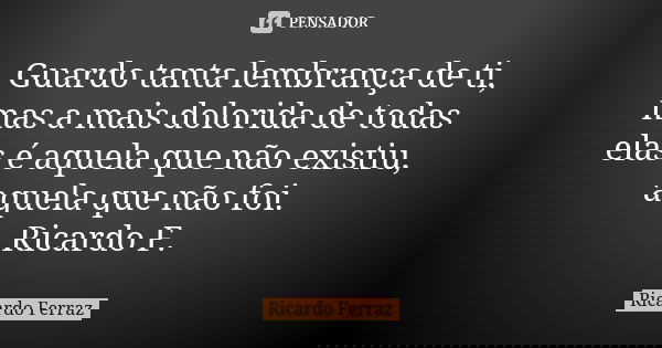 Guardo tanta lembrança de ti, mas a mais dolorida de todas elas é aquela que não existiu, aquela que não foi. Ricardo F.... Frase de Ricardo Ferraz.