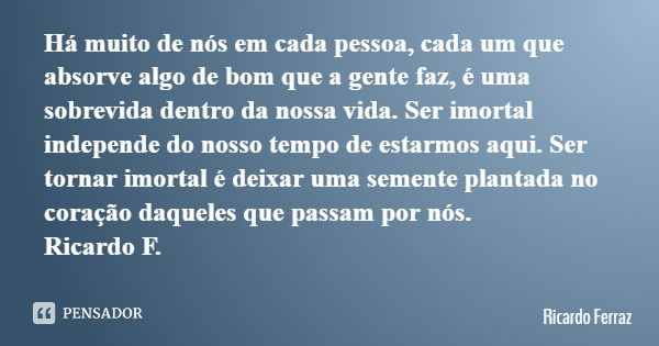 Há muito de nós em cada pessoa, cada um que absorve algo de bom que a gente faz, é uma sobrevida dentro da nossa vida. Ser imortal independe do nosso tempo de e... Frase de Ricardo Ferraz.