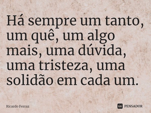 ⁠Há sempre um tanto, um quê, um algo mais, uma dúvida, uma tristeza, uma solidão em cada um.... Frase de Ricardo Ferraz.