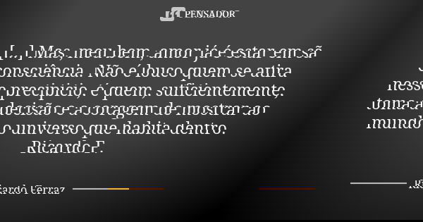 [...] Mas, meu bem, amor já é estar em sã consciência. Não é louco quem se atira nesse precipicio, é quem, suficientemente, toma a decisão e a coragem de mostra... Frase de Ricardo Ferraz.
