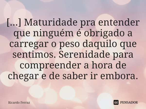 ⁠[...] Maturidade pra entender que ninguém é obrigado a carregar o peso daquilo que sentimos. Serenidade para compreender a hora de chegar e de saber ir embora.... Frase de Ricardo Ferraz.