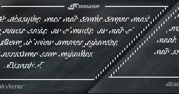 Me desculpe, mas não tenho tempo mais pra pouca coisa, ou é muito, ou não é nada. Quem já viveu amores gigantes, não se acostuma com migalhas. Ricardo F.... Frase de Ricardo Ferraz.