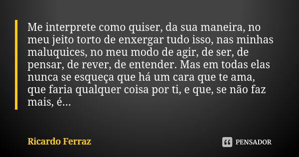 Me interprete como quiser, da sua maneira, no meu jeito torto de enxergar tudo isso, nas minhas maluquices, no meu modo de agir, de ser, de pensar, de rever, de... Frase de Ricardo Ferraz.