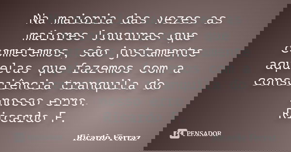 Na maioria das vezes as maiores loucuras que cometemos, são justamente aquelas que fazemos com a consciência tranquila do nosso erro. Ricardo F.... Frase de Ricardo Ferraz.