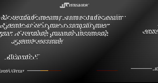 Na verdade mesmo, somos todos assim: A gente só vê o que o coração quer enxergar. A verdade, quando incomoda, a gente esconde. Ricardo F.... Frase de Ricardo Ferraz.