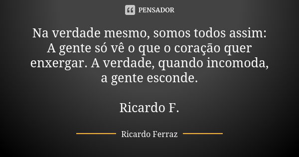 Na verdade mesmo, somos todos assim: A gente só vê o que o coração quer enxergar. A verdade, quando incomoda, a gente esconde. Ricardo F.... Frase de Ricardo Ferraz.