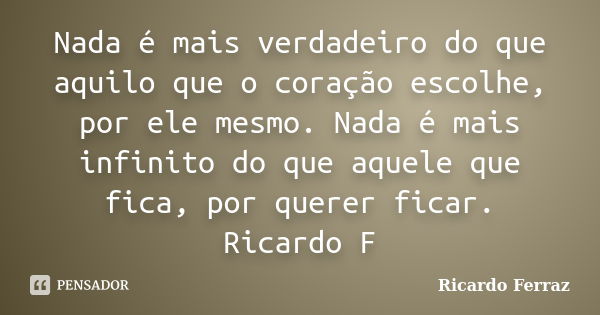 Nada é mais verdadeiro do que aquilo que o coração escolhe, por ele mesmo. Nada é mais infinito do que aquele que fica, por querer ficar. Ricardo F... Frase de Ricardo Ferraz.