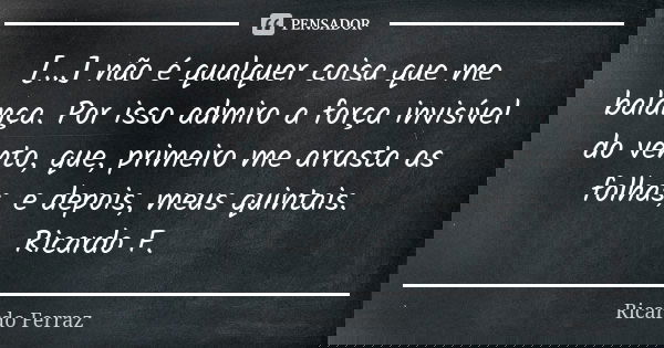 [...] não é qualquer coisa que me balança. Por isso admiro a força invisível do vento, que, primeiro me arrasta as folhas, e depois, meus quintais. Ricardo F.... Frase de Ricardo Ferraz.