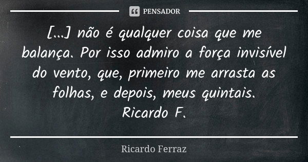 [...] não é qualquer coisa que me balança. Por isso admiro a força invisível do vento, que, primeiro me arrasta as folhas, e depois, meus quintais. Ricardo F.... Frase de Ricardo Ferraz.