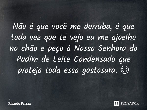 ⁠Não é que você me derruba, é que toda vez que te vejo eu me ajoelho no chão e peço à Nossa Senhora do Pudim de Leite Condensado que proteja toda essa gostosura... Frase de Ricardo Ferraz.