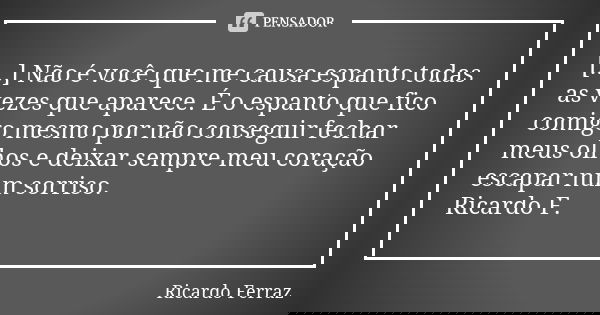 [...] Não é você que me causa espanto todas as vezes que aparece. É o espanto que fico comigo mesmo por não conseguir fechar meus olhos e deixar sempre meu cora... Frase de Ricardo Ferraz.