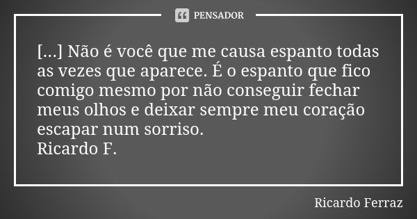 [...] Não é você que me causa espanto todas as vezes que aparece. É o espanto que fico comigo mesmo por não conseguir fechar meus olhos e deixar sempre meu cora... Frase de Ricardo Ferraz.