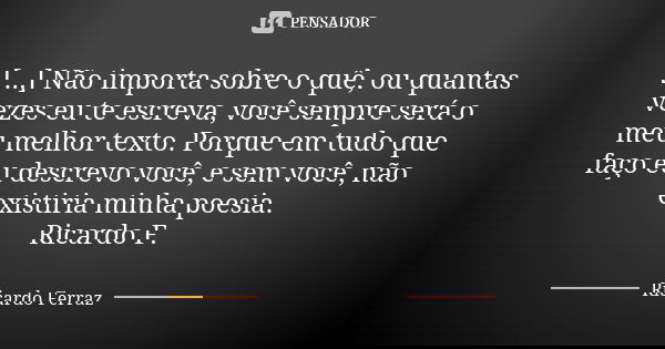 [...] Não importa sobre o quê, ou quantas vezes eu te escreva, você sempre será o meu melhor texto. Porque em tudo que faço eu descrevo você, e sem você, não ex... Frase de Ricardo Ferraz.