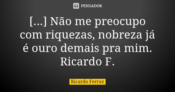 [...] Não me preocupo com riquezas, nobreza já é ouro demais pra mim. Ricardo F.... Frase de Ricardo Ferraz.