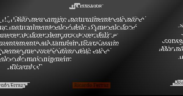 [...] Não meu amigo, naturalmente ela não é sua, naturalmente ela é dela. O que ela faz é querer te fazer bem pra te ver feliz, e consequentemente ela também fi... Frase de Ricardo Ferraz.