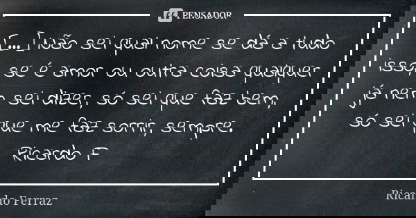 [...] Não sei qual nome se dá a tudo isso, se é amor ou outra coisa qualquer já nem sei dizer, só sei que faz bem, só sei que me faz sorrir, sempre. Ricardo F... Frase de Ricardo Ferraz.
