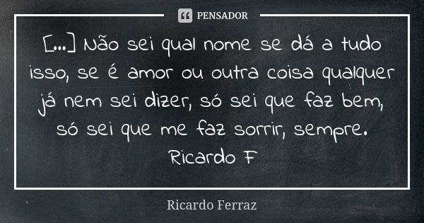 [...] Não sei qual nome se dá a tudo isso, se é amor ou outra coisa qualquer já nem sei dizer, só sei que faz bem, só sei que me faz sorrir, sempre. Ricardo F... Frase de Ricardo Ferraz.