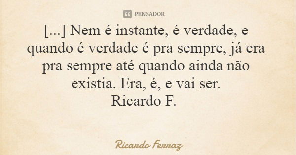 [...] Nem é instante, é verdade, e quando é verdade é pra sempre, já era pra sempre até quando ainda não existia. Era, é, e vai ser. Ricardo F.... Frase de Ricardo Ferraz.