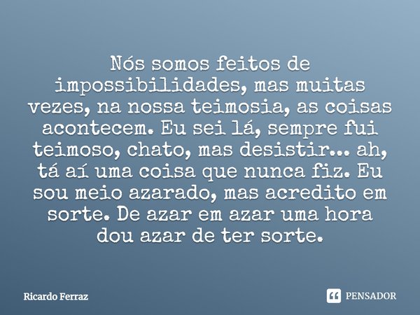 ⁠Nós somos feitos de impossibilidades, mas muitas vezes, na nossa teimosia, as coisas acontecem. Eu sei lá, sempre fui teimoso, chato, mas desistir... ah, tá aí... Frase de Ricardo Ferraz.