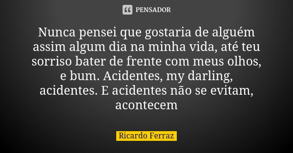 Nunca pensei que gostaria de alguém assim algum dia na minha vida, até teu sorriso bater de frente com meus olhos, e bum. Acidentes, my darling, acidentes. E ac... Frase de Ricardo Ferraz.