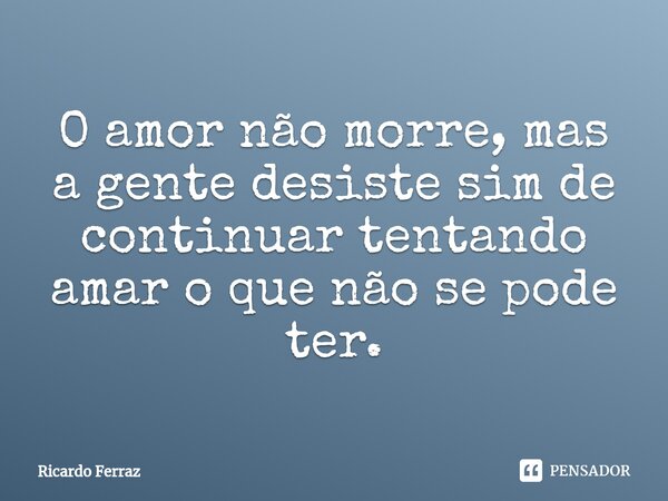 O amor não morre, mas a gente desiste sim de continuar tentando amar o que não se pode ter.... Frase de Ricardo Ferraz.