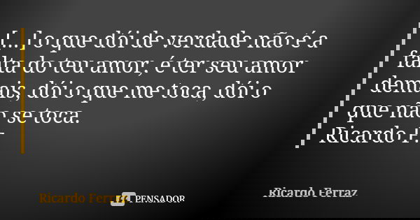 [...] o que dói de verdade não é a falta do teu amor, é ter seu amor demais, dói o que me toca, dói o que não se toca. Ricardo F.... Frase de Ricardo Ferraz.