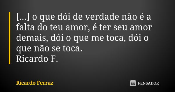 [...] o que dói de verdade não é a falta do teu amor, é ter seu amor demais, dói o que me toca, dói o que não se toca. Ricardo F.... Frase de Ricardo Ferraz.