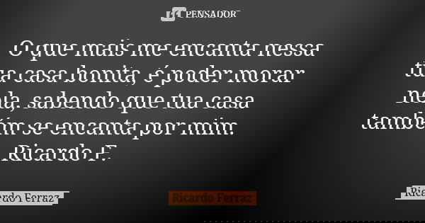 O que mais me encanta nessa tua casa bonita, é poder morar nela, sabendo que tua casa também se encanta por mim. Ricardo F.... Frase de Ricardo Ferraz.