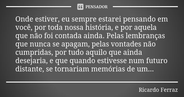 Onde estiver, eu sempre estarei pensando em você, por toda nossa história, e por aquela que não foi contada ainda. Pelas lembranças que nunca se apagam, pelas v... Frase de Ricardo Ferraz.