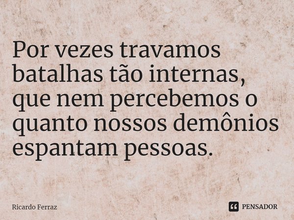 Por vezes travamos batalhas tão internas, que nem percebemos o quanto nossos demônios espantam pessoas.... Frase de Ricardo Ferraz.