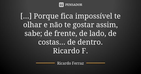 [...] Porque fica impossível te olhar e não te gostar assim, sabe; de frente, de lado, de costas... de dentro. Ricardo F.... Frase de Ricardo Ferraz.