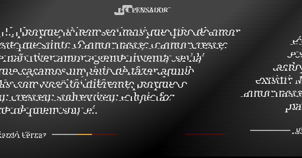 [...] porque já nem sei mais que tipo de amor é este que sinto. O amor nasce, o amor cresce, e se não tiver amor a gente inventa, sei lá, acho que caçamos um je... Frase de Ricardo Ferraz.
