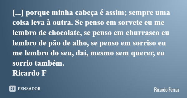 [...] porque minha cabeça é assim; sempre uma coisa leva à outra. Se penso em sorvete eu me lembro de chocolate, se penso em churrasco eu lembro de pão de alho,... Frase de Ricardo Ferraz.