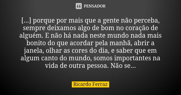 [...] porque por mais que a gente não perceba, sempre deixamos algo de bom no coração de alguém. E não há nada neste mundo nada mais bonito do que acordar pela ... Frase de Ricardo Ferraz.