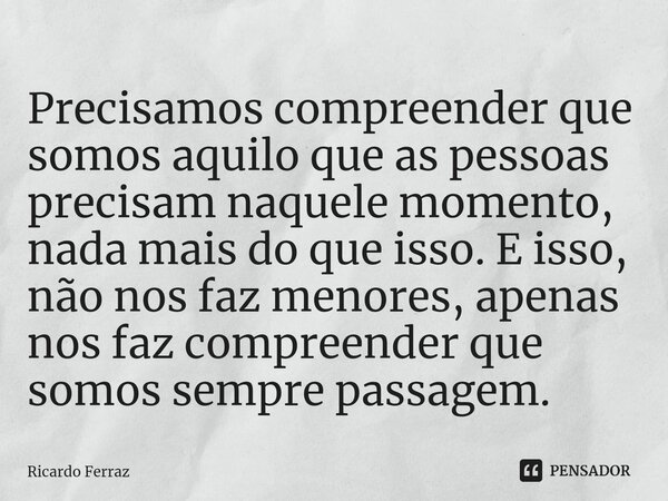 Precisamos compreender que somos aquilo que as pessoas precisam naquele momento, nada mais do que isso. E isso, não nos faz menores, apenas nos faz compreender ... Frase de Ricardo Ferraz.