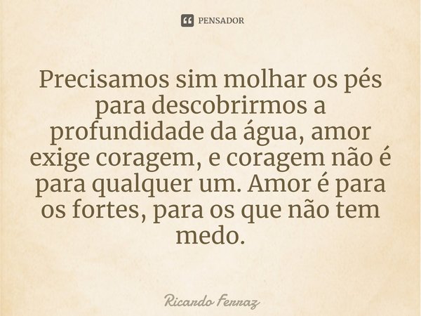 ⁠Precisamos sim molhar os pés para descobrirmos a profundidade da água, amor exige coragem, e coragem não é para qualquer um. Amor é para os fortes, para os que... Frase de Ricardo Ferraz.