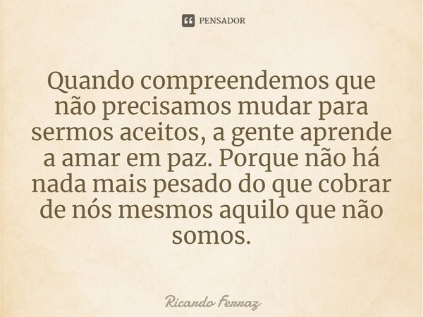 ⁠Quando compreendemos que não precisamos mudar para sermos aceitos, a gente aprende a amar em paz. Porque não há nada mais pesado do que cobrar de nós mesmos aq... Frase de Ricardo Ferraz.