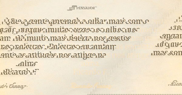 [...] Que a gente aprenda a olhar mais com o coração, porque muitas vezes os olhos nos enganam. Há muito mais beleza nos gestos do que nas palavras. Palavras en... Frase de Ricardo Ferraz.