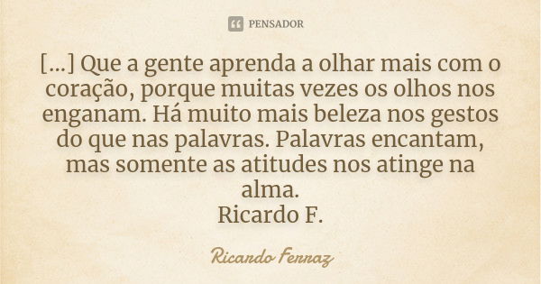 [...] Que a gente aprenda a olhar mais com o coração, porque muitas vezes os olhos nos enganam. Há muito mais beleza nos gestos do que nas palavras. Palavras en... Frase de Ricardo Ferraz.