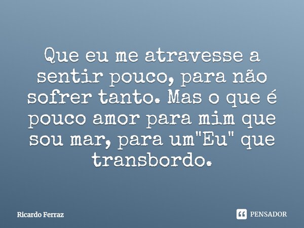 ⁠Que eu me atravesse a sentir pouco, para não sofrer tanto. Mas o que é pouco amor para mim que sou mar, para um "Eu" que transbordo.... Frase de Ricardo Ferraz.
